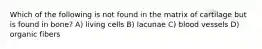 Which of the following is not found in the matrix of cartilage but is found in bone? A) living cells B) lacunae C) blood vessels D) organic fibers