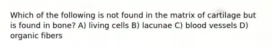 Which of the following is not found in the matrix of cartilage but is found in bone? A) living cells B) lacunae C) <a href='https://www.questionai.com/knowledge/kZJ3mNKN7P-blood-vessels' class='anchor-knowledge'>blood vessels</a> D) organic fibers