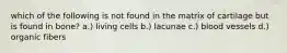 which of the following is not found in the matrix of cartilage but is found in bone? a.) living cells b.) lacunae c.) blood vessels d.) organic fibers