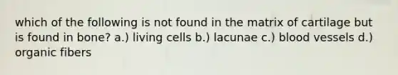 which of the following is not found in the matrix of cartilage but is found in bone? a.) living cells b.) lacunae c.) blood vessels d.) organic fibers