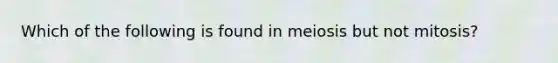 Which of the following is found in meiosis but not mitosis?