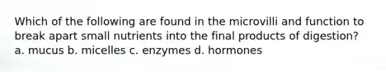 Which of the following are found in the microvilli and function to break apart small nutrients into the final products of digestion? a. mucus b. micelles c. enzymes d. hormones