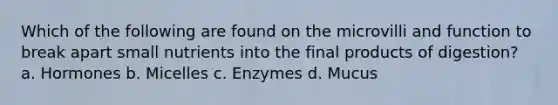 Which of the following are found on the microvilli and function to break apart small nutrients into the final products of digestion? a. Hormones b. Micelles c. Enzymes d. Mucus