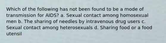 Which of the following has not been found to be a mode of transmission for AIDS? a. Sexual contact among homosexual men b. The sharing of needles by intravenous drug users c. Sexual contact among heterosexuals d. Sharing food or a food utensil