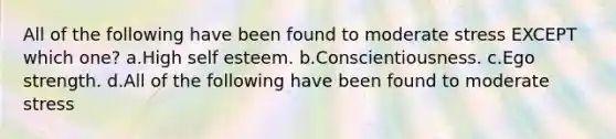 All of the following have been found to moderate stress EXCEPT which one? a.High self esteem. b.Conscientiousness. c.Ego strength. d.All of the following have been found to moderate stress