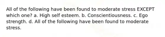 All of the following have been found to moderate stress EXCEPT which one? a. High self esteem. b. Conscientiousness. c. Ego strength. d. All of the following have been found to moderate stress.