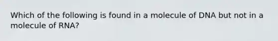 Which of the following is found in a molecule of DNA but not in a molecule of RNA?