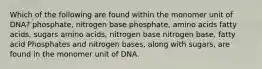 Which of the following are found within the monomer unit of DNA? phosphate, nitrogen base phosphate, amino acids fatty acids, sugars amino acids, nitrogen base nitrogen base, fatty acid Phosphates and nitrogen bases, along with sugars, are found in the monomer unit of DNA.