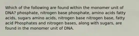 Which of the following are found within the monomer unit of DNA? phosphate, nitrogen base phosphate, amino acids fatty acids, sugars amino acids, nitrogen base nitrogen base, fatty acid Phosphates and nitrogen bases, along with sugars, are found in the monomer unit of DNA.