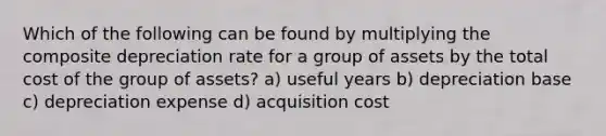 Which of the following can be found by multiplying the composite depreciation rate for a group of assets by the total cost of the group of assets? a) useful years b) depreciation base c) depreciation expense d) acquisition cost