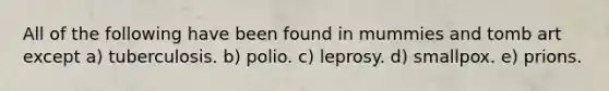 All of the following have been found in mummies and tomb art except a) tuberculosis. b) polio. c) leprosy. d) smallpox. e) prions.