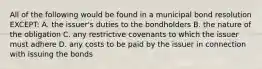 All of the following would be found in a municipal bond resolution EXCEPT: A. the issuer's duties to the bondholders B. the nature of the obligation C. any restrictive covenants to which the issuer must adhere D. any costs to be paid by the issuer in connection with issuing the bonds