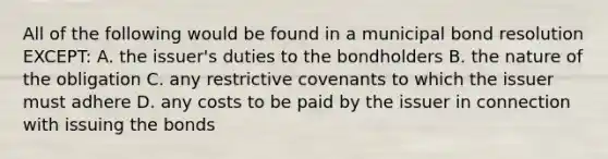 All of the following would be found in a municipal bond resolution EXCEPT: A. the issuer's duties to the bondholders B. the nature of the obligation C. any restrictive covenants to which the issuer must adhere D. any costs to be paid by the issuer in connection with issuing the bonds