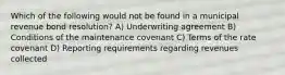 Which of the following would not be found in a municipal revenue bond resolution? A) Underwriting agreement B) Conditions of the maintenance covenant C) Terms of the rate covenant D) Reporting requirements regarding revenues collected