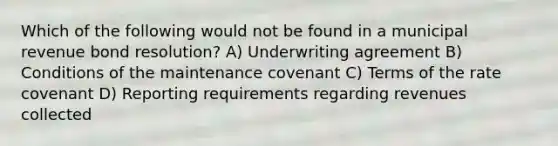 Which of the following would not be found in a municipal revenue bond resolution? A) Underwriting agreement B) Conditions of the maintenance covenant C) Terms of the rate covenant D) Reporting requirements regarding revenues collected