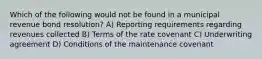 Which of the following would not be found in a municipal revenue bond resolution? A) Reporting requirements regarding revenues collected B) Terms of the rate covenant C) Underwriting agreement D) Conditions of the maintenance covenant