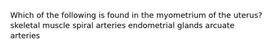 Which of the following is found in the myometrium of the uterus? skeletal muscle spiral arteries endometrial glands arcuate arteries