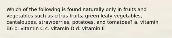 Which of the following is found naturally only in fruits and vegetables such as citrus fruits, green leafy vegetables, cantaloupes, strawberries, potatoes, and tomatoes? a. vitamin B6 b. vitamin C c. vitamin D d. vitamin E