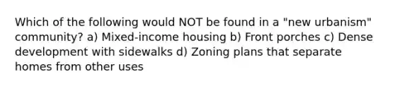 Which of the following would NOT be found in a "new urbanism" community? a) Mixed-income housing b) Front porches c) Dense development with sidewalks d) Zoning plans that separate homes from other uses