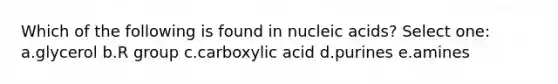 Which of the following is found in nucleic acids? Select one: a.glycerol b.R group c.carboxylic acid d.purines e.amines