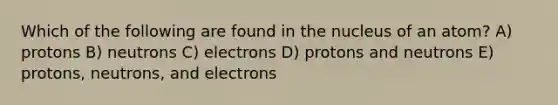 Which of the following are found in the nucleus of an atom? A) protons B) neutrons C) electrons D) protons and neutrons E) protons, neutrons, and electrons