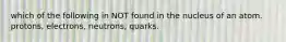 which of the following in NOT found in the nucleus of an atom. protons, electrons, neutrons, quarks.