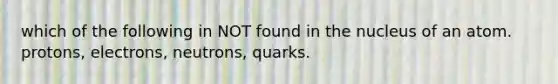 which of the following in NOT found in the nucleus of an atom. protons, electrons, neutrons, quarks.