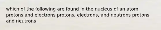 which of the following are found in the nucleus of an atom protons and electrons protons, electrons, and neutrons protons and neutrons