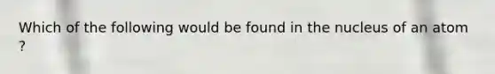 Which of the following would be found in the nucleus of an atom ?