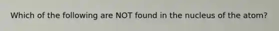 Which of the following are NOT found in the nucleus of the atom?