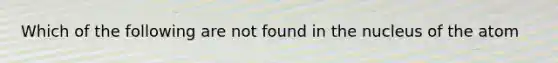 Which of the following are not found in the nucleus of the atom