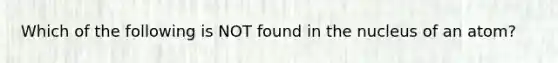 Which of the following is NOT found in the nucleus of an atom?