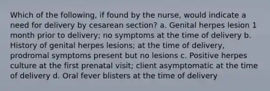 Which of the following, if found by the nurse, would indicate a need for delivery by cesarean section? a. Genital herpes lesion 1 month prior to delivery; no symptoms at the time of delivery b. History of genital herpes lesions; at the time of delivery, prodromal symptoms present but no lesions c. Positive herpes culture at the first prenatal visit; client asymptomatic at the time of delivery d. Oral fever blisters at the time of delivery