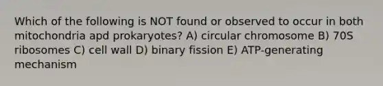 Which of the following is NOT found or observed to occur in both mitochondria apd prokaryotes? A) circular chromosome B) 70S ribosomes C) cell wall D) binary fission E) ATP-generating mechanism