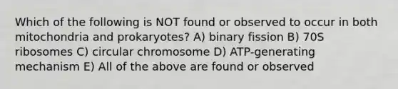 Which of the following is NOT found or observed to occur in both mitochondria and prokaryotes? A) binary fission B) 70S ribosomes C) circular chromosome D) ATP-generating mechanism E) All of the above are found or observed