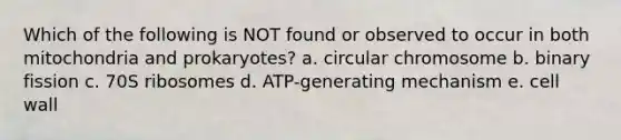 Which of the following is NOT found or observed to occur in both mitochondria and prokaryotes? a. circular chromosome b. binary fission c. 70S ribosomes d. ATP-generating mechanism e. cell wall