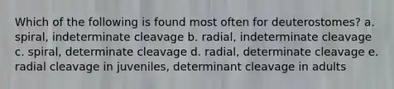 Which of the following is found most often for deuterostomes? a. spiral, indeterminate cleavage b. radial, indeterminate cleavage c. spiral, determinate cleavage d. radial, determinate cleavage e. radial cleavage in juveniles, determinant cleavage in adults