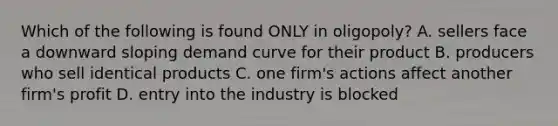 Which of the following is found ONLY in oligopoly? A. sellers face a downward sloping demand curve for their product B. producers who sell identical products C. one firm's actions affect another firm's profit D. entry into the industry is blocked