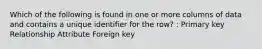 Which of the following is found in one or more columns of data and contains a unique identifier for the row? : Primary key Relationship Attribute Foreign key