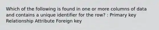 Which of the following is found in one or more columns of data and contains a unique identifier for the row? : Primary key Relationship Attribute Foreign key