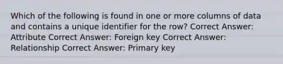 Which of the following is found in one or more columns of data and contains a unique identifier for the row? Correct Answer: Attribute Correct Answer: Foreign key Correct Answer: Relationship Correct Answer: Primary key