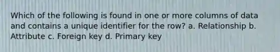 Which of the following is found in one or more columns of data and contains a unique identifier for the row? a. Relationship b. Attribute c. Foreign key d. Primary key