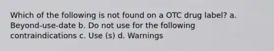 Which of the following is not found on a OTC drug label? a. Beyond-use-date b. Do not use for the following contraindications c. Use (s) d. Warnings