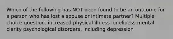 Which of the following has NOT been found to be an outcome for a person who has lost a spouse or intimate partner? Multiple choice question. increased physical illness loneliness mental clarity psychological disorders, including depression