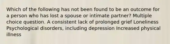 Which of the following has not been found to be an outcome for a person who has lost a spouse or intimate partner? Multiple choice question. A consistent lack of prolonged grief Loneliness Psychological disorders, including depression Increased physical illness