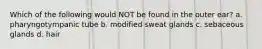 Which of the following would NOT be found in the outer ear? a. pharyngotympanic tube b. modified sweat glands c. sebaceous glands d. hair