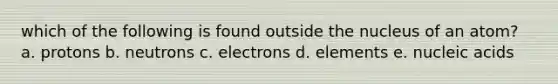 which of the following is found outside the nucleus of an atom? a. protons b. neutrons c. electrons d. elements e. nucleic acids