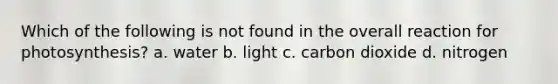 Which of the following is not found in the overall reaction for photosynthesis? a. water b. light c. carbon dioxide d. nitrogen