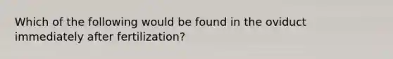 Which of the following would be found in the oviduct immediately after fertilization?