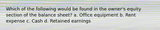 Which of the following would be found in the owner's equity section of the balance sheet? a. Office equipment b. Rent expense c. Cash d. Retained earnings